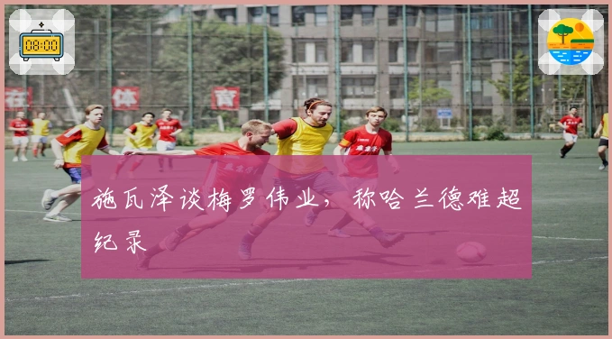 施瓦泽谈梅罗伟业，称哈兰德难超纪录