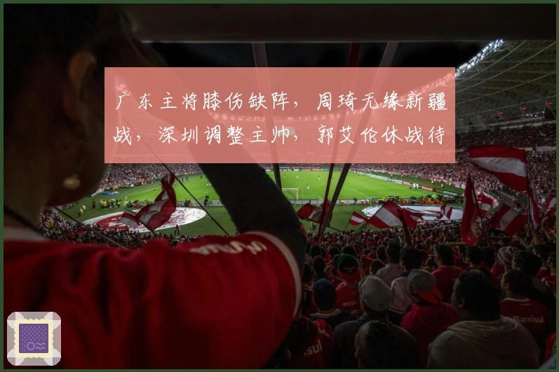 广东主将膝伤缺阵，周琦无缘新疆战，深圳调整主帅，郭艾伦休战待定