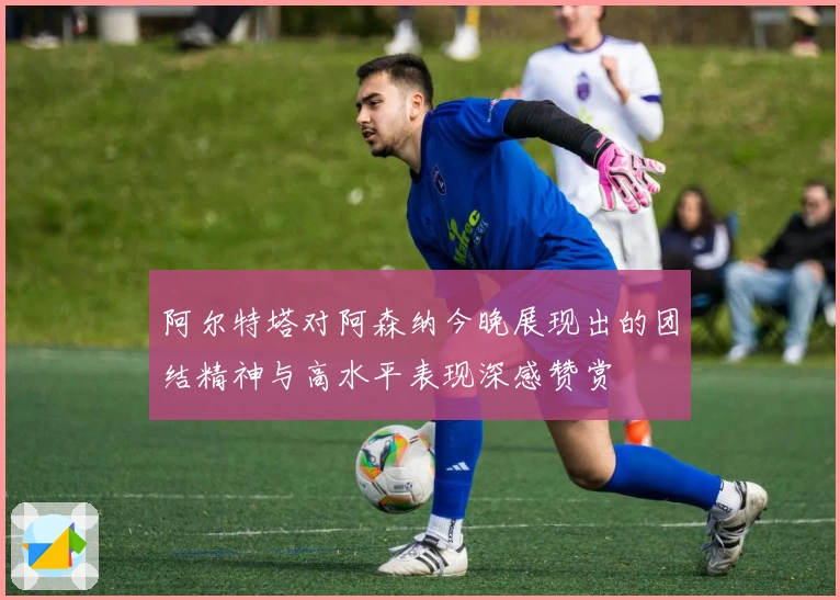 阿尔特塔对阿森纳今晚展现出的团结精神与高水平表现深感赞赏