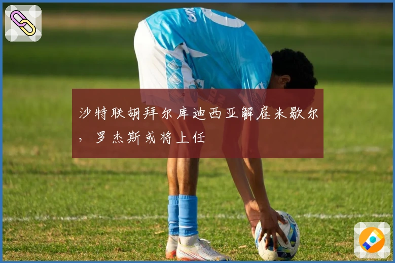 沙特联胡拜尔库迪西亚解雇米歇尔，罗杰斯或将上任