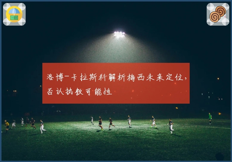 洛博-卡拉斯科解析梅西未来定位，否认执教可能性