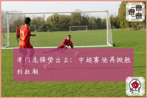 津门虎强势出击：中超赛场再掀胜利狂潮