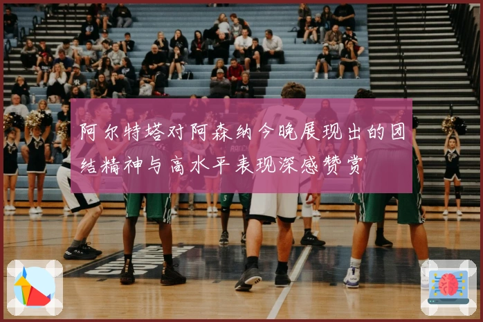 阿尔特塔对阿森纳今晚展现出的团结精神与高水平表现深感赞赏