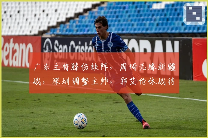 广东主将膝伤缺阵，周琦无缘新疆战，深圳调整主帅，郭艾伦休战待定