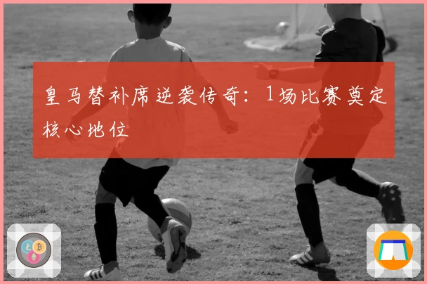 皇马替补席逆袭传奇：1场比赛奠定核心地位