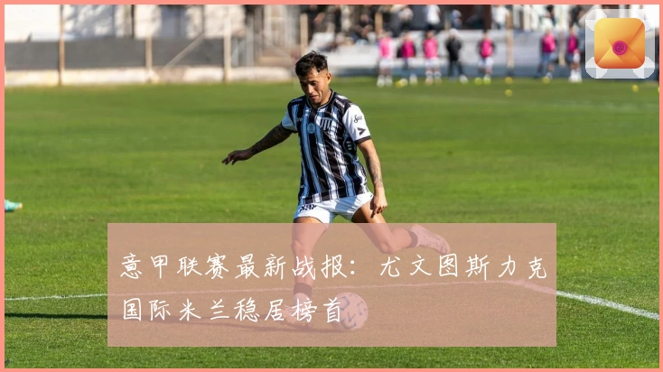 意甲联赛最新战报:尤文图斯力克国际米兰稳居榜首